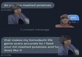 do you like mashed potatoes 9:12 PM 1 unread message that makes my tomodachi life game scary accurate bc i feed your mii mashed potatoes and he does like it 9:15 PM yes 9:13 PM
