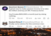 Quantum Quasar @QuantmQuasar • бh A great way to make passive income is to take $3 million and buy an 8% Treasury bond. You'll make $20,000 a month just by doing nothing. 788 17497 6.7K lil 1.6M ☐ 1 Realest Ricky @YealestRickyOfficial • 6h Finally some advice for the common man 28 1753 5.1K Ill 139K 口↑