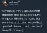 cool n----™ @JoeyxRoss new dude at work tells me he had to stop doing coke because coke turns him gay. And by that, he means that every time he did coke, he would hook up with dudes, and i don't know how to break it to him nicely.