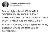 Daniel Kibblesmith @kibblesmith Me in high school: WHY AM I SPENDING AN HOUR A DAY LEARNING ABOUT A SUBJECT THAT WON'T HELP ME IN REAL LIFE? Me now: Oh boy a new episode of my podcast about dolphin social hierarchies