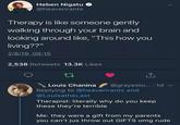 Heben Nigatu @heavenrants Therapy is like someone gently walking through your brain and looking around like, "This how you living??" 2/8/19, 08:15 2,538 Retweets 13.3K Likes 17 Louis Chanina @grayesto... 1d v Replying to @heavenrants and @Louisathe Last Therapist: literally why do you keep these they're terrible Me: they were a gift from my parents you can't jus throw out GIFTS omg rude