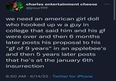 charles entertainment cheese @jmurffff we need an american girl doll who hooked up w a guy in college that said him and his gf were over and then 6 months later posts his proposal to his "gf of 9 years" in an applebee's and then 5 years later posts that he's at the january 6th insurrection 8:50 AM 6/14/22 ⚫ Twitter for iPhone . .