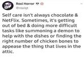 Roxi Horror** @roxiqt Self care isn't always chocolate & NetFlix. Sometimes, it's getting out of bed & doing more difficult tasks like summoning a demon to help with the dishes or finding the right number of chicken bones to appease the thing that lives in the attic.