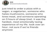ava @wownicebuttdude just tried to order a pizza with a vegan, a vegetarian, someone who hates mushrooms, someone who loves meat, and someone operating on 3 hours of sleep (me). it was the hardest, most emotionally taxing experience of my life. took over an hour. not sure if we're friends anymore