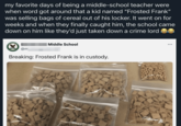 my favorite days of being a middle-school teacher were when word got around that a kid named "Frosted Frank" was selling bags of cereal out of his locker. It went on for weeks and when they finally caught him, the school came down on him like they'd just taken down a crime lord Middle School @m Breaking: Frosted Frank is in custody. ...