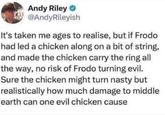 Andy Riley → @AndyRileyish It's taken me ages to realise, but if Frodo had led a chicken along on a bit of string, and made the chicken carry the ring all the way, no risk of Frodo turning evil. Sure the chicken might turn nasty but realistically how much damage to middle earth can one evil chicken cause