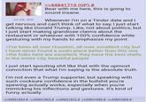 24 KB JPG >>44841719 (OP) # Bear with me here, this is going to sound insane. Whenever I'm on a Tinder date and I get nervous and can't think of what to say, I just start talking like Donald Trump. Like, not about politics, but I just start making grandiose claims about the restaurant or whatever with 100% confidence while gesturing with my hands to emphasize my point. >I've been all over Houston, all over, excellent city, but I have never found a sushi place better than this one >the folks here are excellent, they have the best chefs in the entire city, beautiful people I just start spouting s--- like that with the upmost conviction that what I'm saying is the absolute truth. I'm not even a Trump supporter, but speaking with such cocksure confidence in the b------- you're spewing actually works, especially when you're mimicking his inflections and gestures. It's kind of funny actually. >>44841834 # >>44841863 # >>44841872 # >>44841880 # >>44841884 #