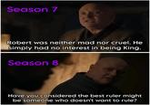 Season 7 Robert was neither mad nor cruel. He simply had no interest in being King. Season 8 Have you considered the best ruler might be someone who doesn't want to rule?