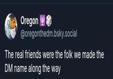 Oregon @oregonthedm.bsky.social The real friends were the folk we made the DM name along the way