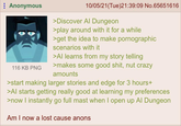 Anonymous 116 KB PNG 10/05/21 (Tue)21:39:09 No.65651616 >Discover Al Dungeon >play around with it for a while > get the idea to make pornographic scenarios with it >Al learns from my story telling >makes some good s---, nut crazy amounts >start making larger stories and edge for 3 hours+ >Al starts getting really good at learning my preferences >now I instantly go full mast when I open up Al Dungeon Am I now a lost cause anons