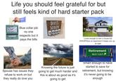 10 Life you should feel grateful for but still feels kind of hard starter pack 11 12 1 2 9 3 8 4 765 Blue collar job no one respects but it pays the bills DAYS SOBER 1000 3304 Lucky enough to own a house but everything is so expensive it keeps you up. at night Retirement NEXT EXIT Spouse has issues they refuse to work on but they really do love you Knowing the future is just going to get much harder and this is about as good as it's going to get Smart enough to have started to save for retirement, but knowing it's never going to be enough