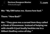 Devious Dungeon Master @ActualLegal X.com Me: "My DM hates me. Guess how bad." Them: "How Bad?" Me: "They gave me a cursed item they called a Cloak of Elvenmean. Instead of helping me with stealth it just loudly heckles me in a Gilbert Godfrey voice all day."