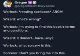 Oregon @oregonthedm.bsky.social Warlock: *reading spellbook* ARGH! Wizard: what's wrong? Warlock: I'm trying to find this book's terms and conditions. Wizard: it doesn't...have...any? Warlock: what sorcery is this. Sorcerer: Don't you bring me into this.