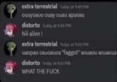 extra terrestrial Today at 9:49 PM ouчyuauo ouay ouau apuoau distorto Today at 9:49 PM hiii alien! extra terrestrial Today at 9:50 PM uapau auoauoa "f-----" aouaou aouaoua distorto Today at 9:51 PM WHAT THE F---