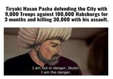 Tiryaki Hasan Pasha defending the City with 9,000 Troops against 100,000 Habsburgs for 3 months and killing 30,000 with his assault. I am not in danger, Skyler. I am the danger.