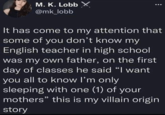 M. K. Lobb X @mk_lobb It has come to my attention that some of you don't know my English teacher in high school was my own father, on the first day of classes he said "I want you all to know I'm only sleeping with one (1) of your mothers" this is my villain origin story