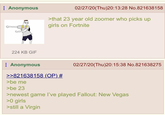 Anonymous 224 KB GIF 02/27/20(Thu)20:13:28 No.821638158 >that 23 year old zoomer who picks up girls on Fortnite Anonymous >>821638158 (OP) # >be me >be 23 02/27/20(Thu)20:15:38 No.821638275 >newest game I've played Fallout: New Vegas >0 girls >still a Virgin