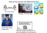 State of the internet fall-2025 Starter Pack 2020S PEOPLE Sticks and stones my break my bones but words can never hurt me Still toxic as ever imgflip.com 2000S/EARLY 2010S- Nostalgia for better days Well actually, everything is political because (50 paragraph b------- arguement). If you think you aren't political you are probably a (Insert overused label here) Politics-o-tron 9000 imgflip.com Things slowly healing. It takes time. Obnoxious people still using bots to push dumb agendas. (They already lost) H