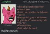 : Anonymous 152 KB PNG I f------ hate my life 10/31/25(Fri)20:16:46 No.82974752 >Talking to 8/10 female coworker earlier this week >Asks if I have any plans for Halloween >I say "no" >She says she's going to a Halloween party but doesn't know who to go with >"Uh... Ok?" >Ffw to right now >Realize what she meant