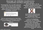 Average oh shiitake mushrooms comments section starter pack Comments are usually glazing Lee like he can do no wrong (Lee is an irresponsible parent who can't control his kids), while thinking of Carole as a complete demon @KhalilJuanJohnson 1h ago 27:28 of course, Carole blames lee for everything he's done with you and your nagging! Why does she always assume lee did something? he did nothing 3 E You're guaranteed to find this guy in every comments section of oh shiitake mushrooms videos The Edward Cueto Show @TheEdwardCuetoShow 200 subscribers 82 videos More about this channel...more facebook.com/TheEdward CuetoShow and 2 more links Subscribe At least 90% of oh shiitake mushrooms fans have autism or some form of mental disability 2 Comments seem to not like Leland despite he's literally the main character of the channel Lots of infighting between oh shiitake mushrooms fans, getting into the weirdest arguments on YouTube and deviantart (bonus points if these kids are fans of Goanimate videos too) made with mematic