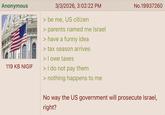 Anonymous 119 KB NIGIF 3/3/2026, 3:02:22 PM No.19937260 > be me, US citizen > parents named me Israel > have a funny idea > tax season arrives > I owe taxes > I do not pay them > nothing happens to me No way the US government will prosecute Israel, right?