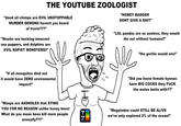 "the gorilla would win!" THE YOUTUBE ZOOLOGIST "dood all chimps are EVIL UNSTOPPABLE MURDER DEMONS havent you heard of travis???" "Sharks are hecking innocent sea puppers, and dolphins are EVIL R----- MONSTERS!!" "HONEY BADGER DONT GIVE A S---" "LOL pandas are so useless, they would die out without humans!!" "If all mosquitos died out it would have ZERO enviromental impact!" "Wasps are ASSHOLES that STING YOU FOR NO REASON unlike honey bees! What do you mean bees kill more people annually???" но EN "Did you know female hyenas have BIG COCKS they F--- the males butts with??" "Megalodon could STILL BE ALIVE we've only explored 2% of the ocean!"
