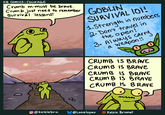 KB Comics: COURAGE Crumb m-must be brave. Crumb just need to remember Survival lessons! GOBLIN SURVIVAL IOI! 1.Strength in numbers, 2. Don't travel in the open! 3. Always carry a weapon!! 00 CRUMB IS BRAVE 00 CRUMB IS BRAVE CRUMB IS BRAVE CRUMB IS BRAVE CRUMB IS BRAVE @Kelsiebru @Lunalopex Kelsie Brumet