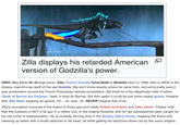 Zilla displays his retarded American ☑ version of Godzilla's power. GINO (Gay Idiots No Orange juice), Zilla, French Godzilla Tuna-Head or Shitzilla (born in 1998, died in 2004) is the cheesy, load-of-crap ripoff of the real Godzilla. We don't know exactly where he came from, but we're pretty sure it was somewhere around the French Polynesian islands somewhere. We think he is the illegitimate child of either Oprah or Barney the Dinosaur. Yeah, it must be Barney. But then again it could be just some stupid iguana. Imagine that, Billy Mays slapping an iguana. Oh... oh, wait...no. NEVER imagine that. Ever. Zilla's conception occurred in the brains of those gay arch-idiots Roland Emmerich and Dean Devlin. Please note that this creature is NOT a fat guy in a rubber suit, or the original Godzilla, and he has subsequently been caught for his vile crime of impersonation. He is currently serving time in the Sydney Opera House, mopping the floors and cleaning up toilets with a brush attached to his head, all while getting his eardrums blown out by the sumo singers.