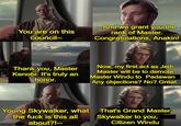 You are on this council-- -And we grant you the rank of Master. Congratulations, Anakin! Thank you, Master Kenobi. It's truly an honor. Now, my first act as Jedi Master will be to demote Master Windu to Padawan Any objections? No? Great. Young Skywalker, what the f--- is this all about?!-- That's Grand Master Skywalker to you, Citizen Windu