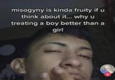 misogyny is kinda fruity if u think about it... why u treating a boy better than a girl
