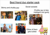 Best friend duo starter pack Skinny and chubby guy Social outcasts Chubby guy is less intelligent and goofy Either of them gets bullied