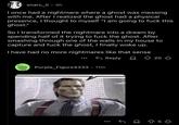 snarc_li⚫ 4h I once had a nightmare where a ghost was messing with me. After I realized the ghost had a physical presence, I thought to myself "I am going to f--- this ghost." So I transformed the nightmare into a dream by spending half of it trying to f--- the ghost. After smashing through one of the walls in my house to capture and f--- the ghost, I finally woke up. I have had no more nightmares like that sense Purple_Figure4333 • 11m Reply 20 85♡