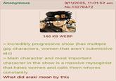 Anonymous 9/11/2025, 11:01:52 am No.13278472 146 KB WEBP > incredibly progressive show (has multiple gay characters, women that aren't submissive etc) > Main character and most important character in the show is a massive mysoginist that hates women and calls them w----- constantly What did araki mean by this