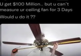 U get $100 Million.. but u can't measure ur ceiling fan for 3 Days Would u do it ??