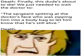 Death: Finally, this dude's about to die! We just needed to wait the doctor to- *The sergeant spitting at the doctor's face who was zipping him into a body bag to let him know that he's still alive.* Death: ... u/Khantlerpartesar