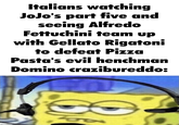 Italians watching JoJo's part five and seeing Alfredo Fettuchini team up with Gellato Rigatoni to defeat Pizza Pasta's evil henchman Domino crazibureddo:
