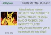 Anonymous 31 KB JPG 11/09/25(Sun)17:18:37 No. 18148141 >haha athiests are so cringe >NO REEEE DONT BRING UP THE SATANIC PANIC OR THE MORAL PANIC OF POKEMON, DND, HARRY POTTER, ECT!!! >they were uhhh americans, yeah its the americans who were cringe!!!
