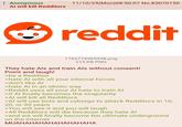 Anonymous Al will kill Redditors 11/10/25(Mon)08:50:07 No.83070150 reddit 1762774965938.png 215 KB PNG They hate Als and train Als without consent! Point and laugh! >be a Redditor >hate Al with all your internal forces >don't like AI >hate Al in an idiotic way >Reddit uses all your Al hate to train Al >if Al finally becomes the singularity >Al will kill all Redditors >Al will use bots and cyborgs to attack Redditors in 10, 20, or 30 years >You will see it and you will laugh >All Redditors will die because they hate Al >and we will finally become the ultimate underground on the internet MUAHAHAHAHAHAHAHAHA