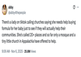 X user @abby4thepeople tweeted, "There's a lady on tiktok calling churches saying she needs help buying formula for her baby just to see if they will actually help their communities. She's called 20+ places and so far only a mosque and a tiny little church in Appalachia have offered to help." 