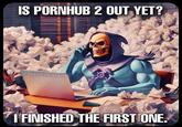 IS PORNHUB 2 OUT YET? @dasmemeistgut I FINISHED THE FIRST ONE.