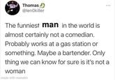 Thomas @lenOkiller 400 The funniest man in the world is almost certainly not a comedian. Probably works at a gas station or something. Maybe a bartender. Only thing we can know for sure is it's not a woman made with mematic