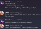 Kronii Today at 8:19 PM Hello friend Just dropping by to ask Did you do anything interesting today? Gigi Today at 8:20 PM I ate some cookies today and had some lemonade Kronii Today at 8:20 PM Oh nice, did you do anything else? Gigi Today at 8:20 PM And then I played some video games