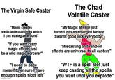 The Virgin Safe Caster "Magic creates predictable outcomes which I can strategize around" "If you want crazy magic effects just be a wild magic sorcerer" "I need to pace myself to ensure I have enough spells slots left" imgflip.com The Chad Volatile Caster "My Magic Missile just turned into an enlarged Meteor Swarm, good luck everybody" OUCH "Miscasting and random effects are universal to all casters" "W-- is a spell slot just keep casting all the spells you want until you explode"