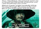 Titus: "Hey Malum, the primarch want's me to reclaim the 500 worlds of Ultramar and I was wondering if you could-" Malum Caedo single handedly killing his way through the warp so he can get to the chaos gods and kill them: I'm a little busy at the moment!