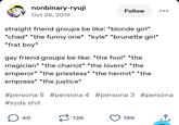 nonbinary-ryuji Oct 26, 2019 Follow straight friend groups be like: *blonde girl* *chad* *the funny one* *kyle* *brunette girl* *frat boy* gay friend groups be like: *the fool* *the magician* *the chariot* *the lovers* *the emperor* *the priestess* *the hermit* *the empress* *the justice* #persona 5 #persona 4 #persona 3 #persona #syds s--- ☐ 40 13K 19K <]