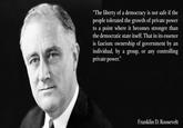 "The liberty of a democracy is not safe if the people tolerated the growth of private power to a point where it becomes stronger than the democratic state itself. That in its essence is fascism: ownership of government by an individual, by a group, or any controlling private power." Franklin D. Roosevelt