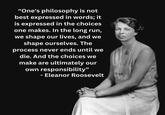 "One's philosophy is not best expressed in words; it is expressed in the choices one makes. In the long run, we shape our lives, and we shape ourselves. The process never ends until we die. And the choices we make are ultimately our own responsibility" - Eleanor Roosevelt