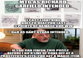 Zombies MTG AS RICHARD GARFIELD INTENDED: Juggernaut 3A Islands AIM Islands Swamp PRAMO "I CAST LIGHTNING BOLT TO DEAL YOU LAST 3 POINTS OF DAMAGE AND WIN D&D AS GARY GYGAX INTENDED: W IF YOU CAN FINISH THIS PUZZLE BEFORE I DO A LINE OF COKE OFF OF A PROSTITUTE'S T---, YOU GET A MAGIC ITEM.