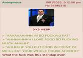 Anonymous 10/11/2025, 9:12:06 pm No.56815316 9 KB WEBP > "AAAAAAHHHH IM SO F------ FAT" > "AHHHHHHHH I LOVE FOOD SO F------ MUCH AHHHH" > "AHHHH IF YOU PUT FOOD IN FRONT OF ME ILL EAT YOUR WHOLE HOUSE AHHHHH" What the f--- was 80s standup even