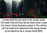 A small continuity error exists in the Jurassic series. The model T-Rex skull from the old visitor center is seen fully intact in Camp Cretaceous season 3. This conflicts with the model skull's destruction after being crushed by the indominus rex in Jurassic World (2015).